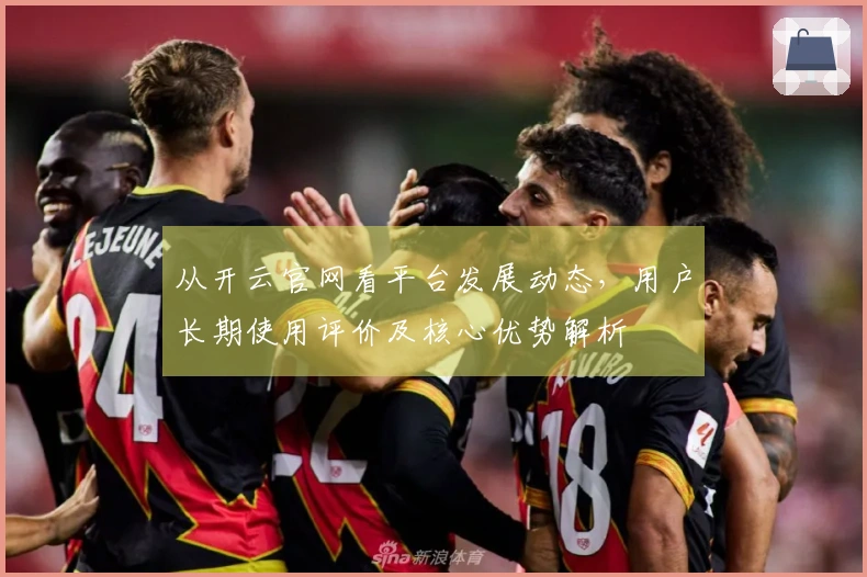 从开云官网看平台发展动态，用户长期使用评价及核心优势解析