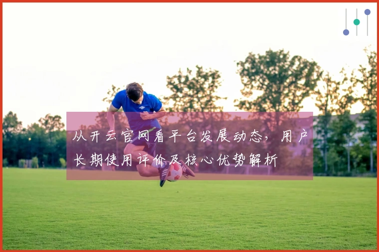 从开云官网看平台发展动态，用户长期使用评价及核心优势解析